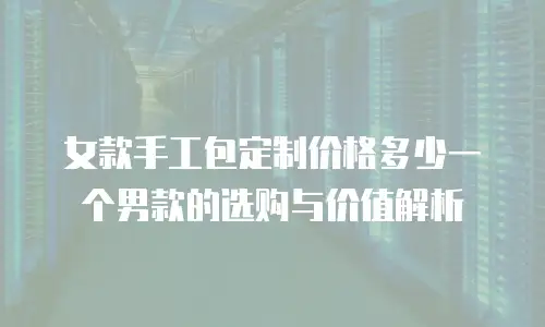 女款手工包定制价格多少一个男款的选购与价值解析