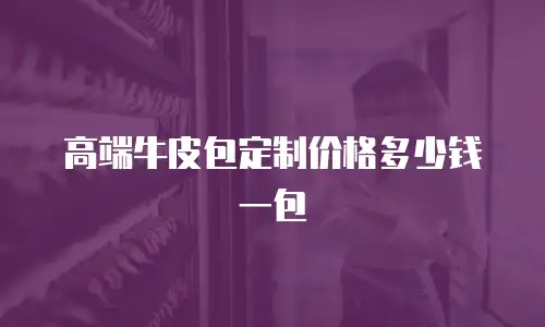 高端牛皮包定制价格多少钱一包