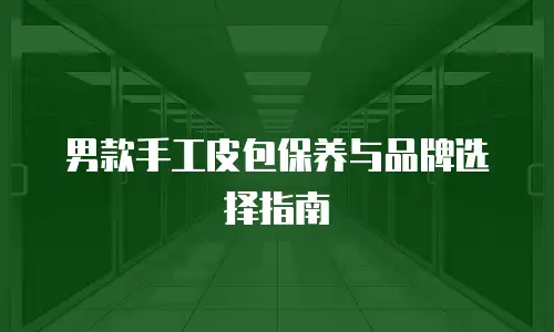 男款手工皮包保养与品牌选择指南