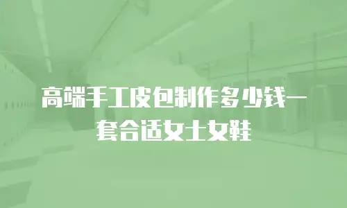高端手工皮包制作多少钱一套合适女士女鞋