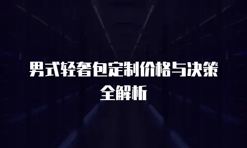 男式轻奢包定制价格与决策全解析