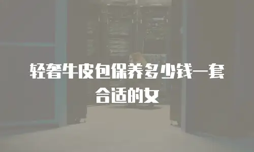 轻奢牛皮包保养多少钱一套合适的女