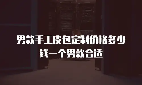 男款手工皮包定制价格多少钱一个男款合适