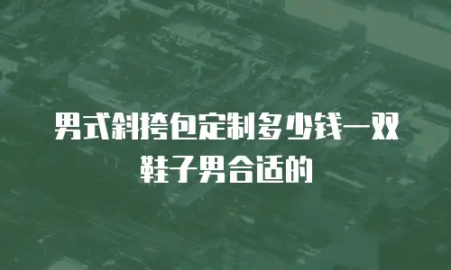 男式斜挎包定制多少钱一双鞋子男合适的
