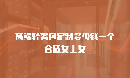 高端轻奢包定制多少钱一个合适女士女