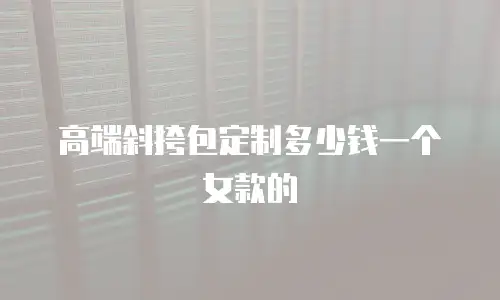 高端斜挎包定制多少钱一个女款的