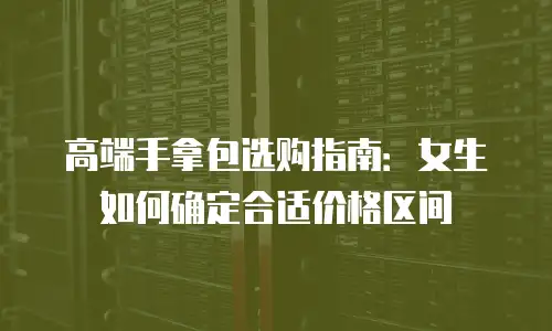 高端手拿包选购指南：女生如何确定合适价格区间