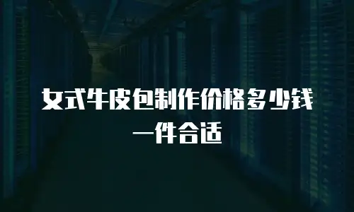 女式牛皮包制作价格多少钱一件合适