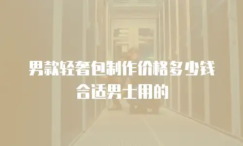 男款轻奢包制作价格多少钱合适男士用的