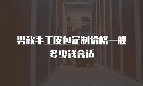 男款手工皮包定制价格一般多少钱合适