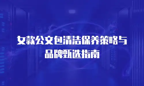 女款公文包清洁保养策略与品牌甄选指南
