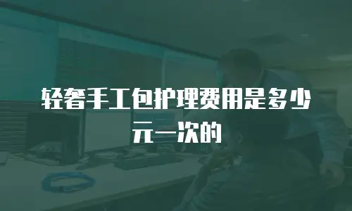 轻奢手工包护理费用是多少元一次的