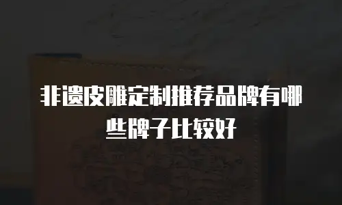 非遗皮雕定制推荐品牌有哪些牌子比较好
