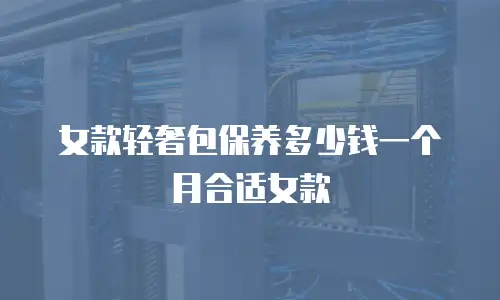 女款轻奢包保养多少钱一个月合适女款