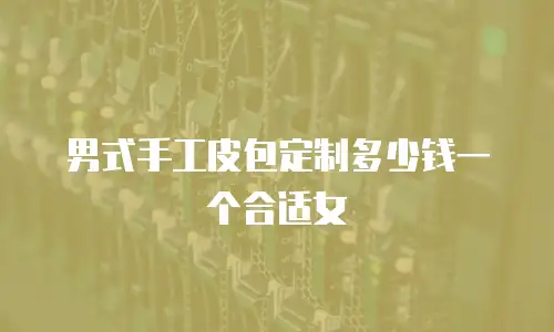 男式手工皮包定制多少钱一个合适女
