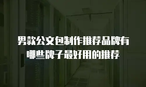 男款公文包制作推荐品牌有哪些牌子最好用的推荐
