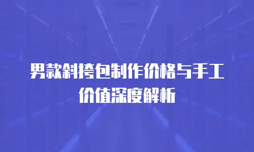 男款斜挎包制作价格与手工价值深度解析