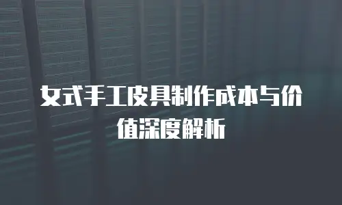 女式手工皮具制作成本与价值深度解析