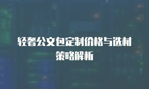 轻奢公文包定制价格与选材策略解析