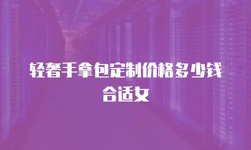 轻奢手拿包定制价格多少钱合适女