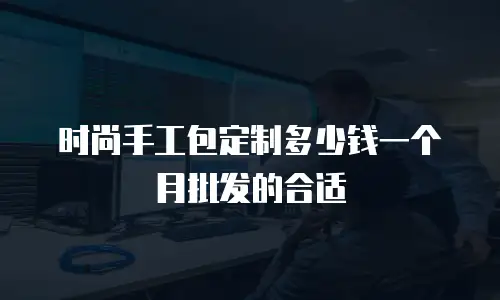 时尚手工包定制多少钱一个月批发的合适