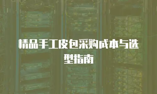 精品手工皮包采购成本与选型指南