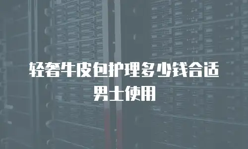 轻奢牛皮包护理多少钱合适男士使用