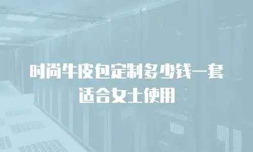 时尚牛皮包定制多少钱一套适合女士使用