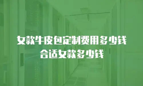 女款牛皮包定制费用多少钱合适女款多少钱