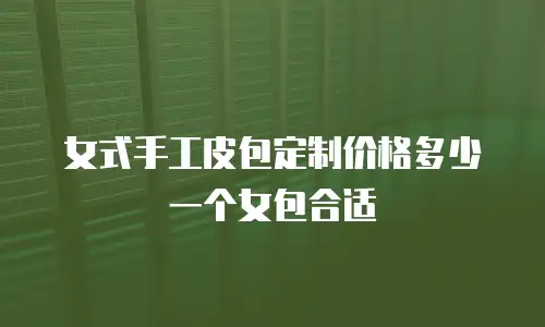 女式手工皮包定制价格多少一个女包合适