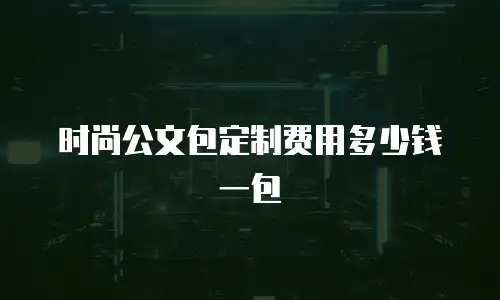 时尚公文包定制费用多少钱一包