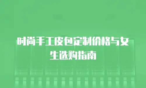 时尚手工皮包定制价格与女生选购指南