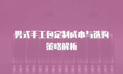 男式手工包定制成本与选购策略解析