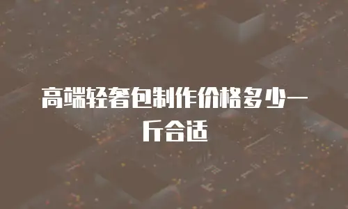 高端轻奢包制作价格多少一斤合适