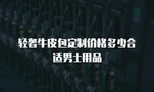 轻奢牛皮包定制价格多少合适男士用品