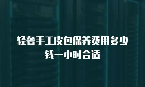 轻奢手工皮包保养费用多少钱一小时合适