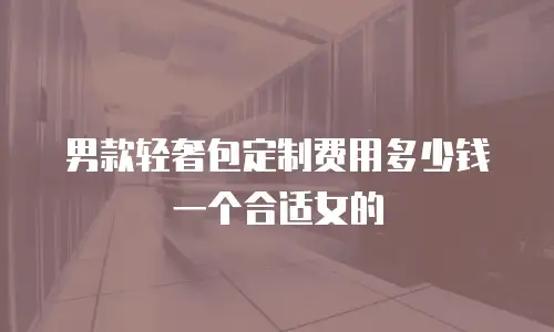 男款轻奢包定制费用多少钱一个合适女的
