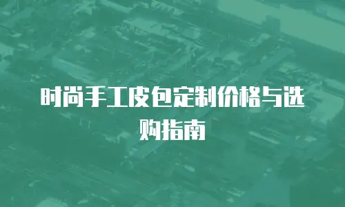 时尚手工皮包定制价格与选购指南