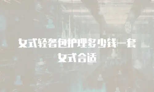 女式轻奢包护理多少钱一套女式合适