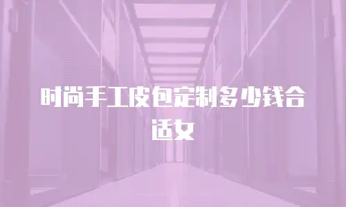 时尚手工皮包定制多少钱合适女