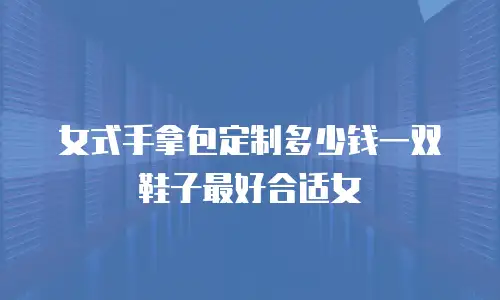 女式手拿包定制多少钱一双鞋子最好合适女
