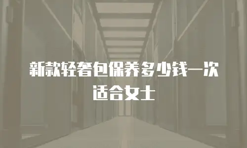 新款轻奢包保养多少钱一次适合女士