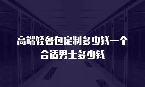 高端轻奢包定制多少钱一个合适男士多少钱