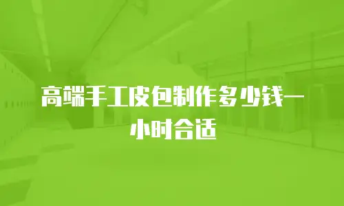 高端手工皮包制作多少钱一小时合适