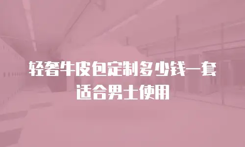 轻奢牛皮包定制多少钱一套适合男士使用