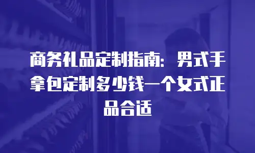 商务礼品定制指南：男式手拿包定制多少钱一个女式正品合适
