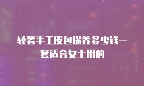 轻奢手工皮包保养多少钱一套适合女士用的