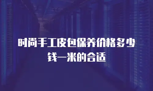 时尚手工皮包保养价格多少钱一米的合适