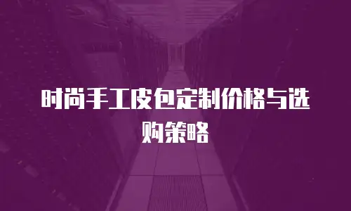 时尚手工皮包定制价格与选购策略