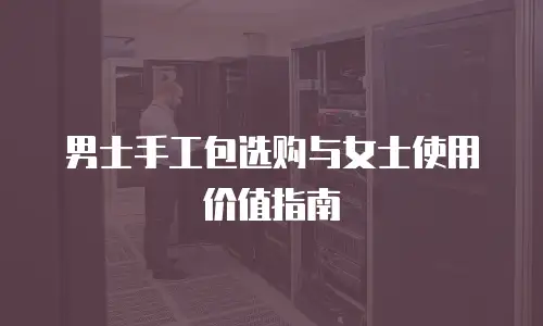 男士手工包选购与女士使用价值指南